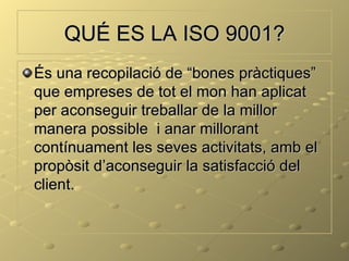 QUÉ ES LA ISO 9001?
És una recopilació de “bones pràctiques”
que empreses de tot el mon han aplicat
per aconseguir treballar de la millor
manera possible i anar millorant
contínuament les seves activitats, amb el
propòsit d’aconseguir la satisfacció del
client.
 