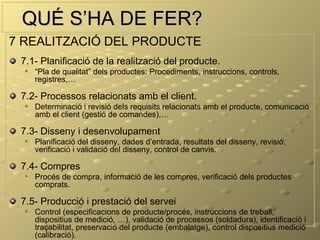 QUÉ S’HA DE FER?
7 REALITZACIÓ DEL PRODUCTE
 7.1- Planificació de la realització del producte.
     “Pla de qualitat” dels productes: Procediments, instruccions, controls,
      registres,…

 7.2- Processos relacionats amb el client.
     Determinació i revisió dels requisits relacionats amb el producte, comunicació
      amb el client (gestió de comandes),…

 7.3- Disseny i desenvolupament
     Planificació del disseny, dades d’entrada, resultats del disseny, revisió,
      verificació i validació del disseny, control de canvis.

 7.4- Compres
     Procés de compra, informació de les compres, verificació dels productes
      comprats.

 7.5- Producció i prestació del servei
     Control (especificacions de producte/procés, instruccions de treball,
      dispositius de medició, …), validació de processos (soldadura), identificació i
      traçabilitat, preservació del producte (embalatge), control dispositius medició
      (calibració).
 
