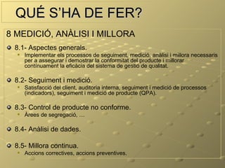 QUÉ S’HA DE FER?
8 MEDICIÓ, ANÀLISI I MILLORA
 8.1- Aspectes generals.
     Implementar els processos de seguiment, medició, anàlisi i millora necessaris
      per a assegurar i demostrar la conformitat del producte i millorar
      contínuament la eficàcia del sistema de gestió de qualitat.

 8.2- Seguiment i medició.
     Satisfacció del client, auditoria interna, seguiment i medició de processos
      (indicadors), seguiment i medició de producte (QPA).

 8.3- Control de producte no conforme.
     Àrees de segregació, …

 8.4- Anàlisi de dades.

 8.5- Millora continua.
     Accions correctives, accions preventives.
 