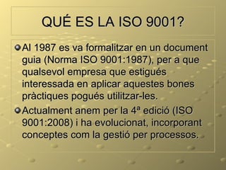 QUÉ ES LA ISO 9001?
Al 1987 es va formalitzar en un document
guia (Norma ISO 9001:1987), per a que
qualsevol empresa que estigués
interessada en aplicar aquestes bones
pràctiques pogués utilitzar-les.
Actualment anem per la 4ª edició (ISO
9001:2008) i ha evolucionat, incorporant
conceptes com la gestió per processos.
 