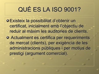 QUÉ ES LA ISO 9001?
Existeix la possibilitat d’obtenir un
certificat, inicialment amb l’objectiu de
reduir al màxim les auditories de clients.
 Actualment es certifica per requeriments
de mercat (clients), per exigència de les
administracions públiques i per motius de
prestigi (argument comercial).
 