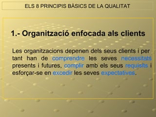 ELS 8 PRINCIPIS BÀSICS DE LA QUALITAT




1.- Organització enfocada als clients

Les organitzacions depenen dels seus clients i per
tant han de comprendre les seves necessitats
presents i futures, complir amb els seus requisits i
esforçar-se en excedir les seves expectatives.
 