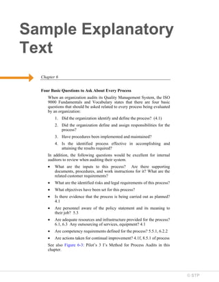 © STP
Sample Explanatory
Text
Chapter 6
Four Basic Questions to Ask About Every Process
When an organization audits its Quality Management System, the ISO
9000 Fundamentals and Vocabulary states that there are four basic
questions that should be asked related to every process being evaluated
by an organization:
1. Did the organization identify and define the process? (4.1)
2. Did the organization define and assign responsibilities for the
process?
3. Have procedures been implemented and maintained?
4. Is the identified process effective in accomplishing and
attaining the results required?
In addition, the following questions would be excellent for internal
auditors to review when auditing their system.
• What are the inputs to this process? Are there supporting
documents, procedures, and work instructions for it? What are the
related customer requirements?
• What are the identified risks and legal requirements of this process?
• What objectives have been set for this process?
• Is there evidence that the process is being carried out as planned?
4.1
• Are personnel aware of the policy statement and its meaning to
their job? 5.3
• Are adequate resources and infrastructure provided for the process?
6.1, 6.3 Any outsourcing of services, equipment? 4.1
• Are competency requirements defined for the process? 5.5.1, 6.2.2
• Are actions taken for continual improvement? 4.1f, 8.5.1 of process
See also Figure 6-3: Pilot’s 3 I’s Method for Process Audits in this
chapter.
 