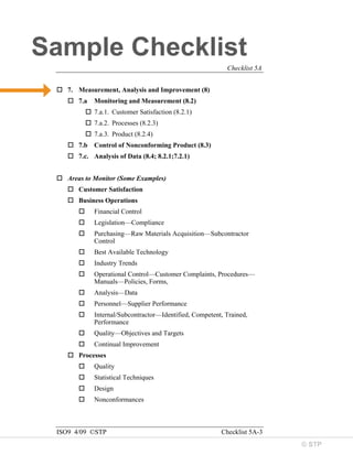 © STP
Sample Checklist
Checklist 5A
ISO9 4/09 ©STP Checklist 5A-3
 7. Measurement, Analysis and Improvement (8)
 7.a Monitoring and Measurement (8.2)
 7.a.1. Customer Satisfaction (8.2.1)
 7.a.2. Processes (8.2.3)
 7.a.3. Product (8.2.4)
 7.b Control of Nonconforming Product (8.3)
 7.c. Analysis of Data (8.4; 8.2.1;7.2.1)
 Areas to Monitor (Some Examples)
 Customer Satisfaction
 Business Operations
 Financial Control
 Legislation—Compliance
 Purchasing—Raw Materials Acquisition—Subcontractor
Control
 Best Available Technology
 Industry Trends
 Operational Control—Customer Complaints, Procedures—
Manuals—Policies, Forms,
 Analysis—Data
 Personnel—Supplier Performance
 Internal/Subcontractor—Identified, Competent, Trained,
Performance
 Quality—Objectives and Targets
 Continual Improvement
 Processes
 Quality
 Statistical Techniques
 Design
 Nonconformances
 
