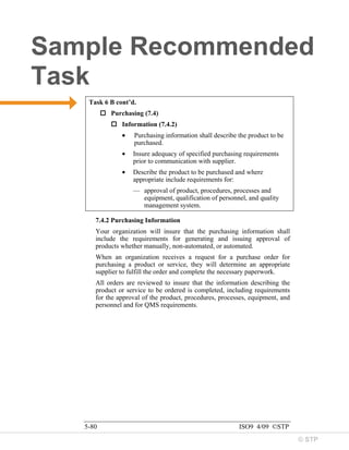 © STP
Sample Recommended
Task
5-80 ISO9 4/09 ©STP
Task 6 B cont’d.
 Purchasing (7.4)
 Information (7.4.2)
• Purchasing information shall describe the product to be
purchased.
• Insure adequacy of specified purchasing requirements
prior to communication with supplier.
• Describe the product to be purchased and where
appropriate include requirements for:
— approval of product, procedures, processes and
equipment, qualification of personnel, and quality
management system.
7.4.2 Purchasing Information
Your organization will insure that the purchasing information shall
include the requirements for generating and issuing approval of
products whether manually, non-automated, or automated.
When an organization receives a request for a purchase order for
purchasing a product or service, they will determine an appropriate
supplier to fulfill the order and complete the necessary paperwork.
All orders are reviewed to insure that the information describing the
product or service to be ordered is completed, including requirements
for the approval of the product, procedures, processes, equipment, and
personnel and for QMS requirements.
 