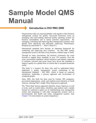 © STP
Sample Model QMS
Manual
ISO9 12/08 ©STP Intro-1
Introduction to ISO 9001:2008
Organizations today are exposed globally with regards to their business
management systems for quality. Successful businesses focus on
managing risks and building improved quality operating systems for
business sustainability and to satisfy customer requirements. By
managing, controlling and improving their management system(s), they
operate more effectively and efficiently, improving “Performance,
Productivity and Profits”© — Pilot’s Three P’s.
International standards have become an important framework for
conducting and improving one’s business. An ISO 9001 quality
management system is the base of any business, whether large or small.
Through its many associations, the business community has come
forward to support these standards in over 170 countries. Over the
years, government regulatory reform initiatives and industry responses
to customer concerns and social issues have driven the standards to
improve quality on a global front, to criteria that is accepted around the
world.
This book is a resource for those who need to understand and/or
implement a quality management system conforming to the
International Standard – ISO 9001, which is based on customer
satisfaction, leadership, a process approach and involvement of
competent people.
Since 2002, this book has been used by Fortune 500 companies,
government departments, small- and medium-sized industries in North
America, utilizing Pilot’s simple Three Step process approach.
The “Three Step” process approach, (Identify, Insure, Improve), as well
as tools, such as control plans, checklists, gap analysis and a sample
manual are outlined to guide you in implementing your management
system and integrating it with other management systems such as
environmental, and health and safety management systems. (See
Chapter 7 for more details on system integration.)
 