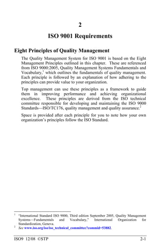 ISO9 12/08 ©STP 2-1
2
ISO 9001 Requirements
Eight Principles of Quality Management
The Quality Management System for ISO 9001 is based on the Eight
Management Principles outlined in this chapter. These are referenced
from ISO 9000:2005, Quality Management Systems Fundamentals and
Vocabulary,1
which outlines the fundamentals of quality management.
Each principle is followed by an explanation of how adhering to the
principles can provide value to your organization.
Top management can use these principles as a framework to guide
them in improving performance and achieving organizational
excellence. These principles are derived from the ISO technical
committee responsible for developing and maintaining the ISO 9000
Standards—ISO/TC176, quality management and quality assurance.2
Space is provided after each principle for you to note how your own
organization’s principles follow the ISO Standard.
1
“International Standard ISO 9000, Third edition September 2005, Quality Management
Systems—Fundamentals and Vocabulary,” International Organization for
Standardization, Geneva.
2
See www.iso.org/iso/iso_technical_committee?commid=53882.
 