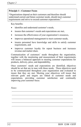 Chapter 2
2-2 ISO9 12/08 ©STP
Principle 1—Customer Focus
“Organizations depend on their customers and therefore should
understand current and future customer needs, should meet customer
requirements and strive to exceed customer expectations.”
Key benefits:
• identifies and understand customer’s needs,
• insures that customer’s needs and expectations are met,
• increases the effectiveness of your organization’s resources,
• improves operational management to meet customer needs,
• insures personnel have knowledge and skills to satisfy customer
requirements, and
• improves customer loyalty for repeat business and increases
revenue and market share.
Communication of customers’ needs throughout the organization,
together with the monitoring and measurement of their requirements
will insure a balanced approach to meeting customer expectations for
products, delivery, price, and dependability,
Once customers’ needs and expectations are identified, objectives
should be set that are in tune with those needs. These objectives need
to be communicated throughout your organization and evaluated to
insure that they are met. Meeting your objectives will insure that
relevant goals and targets are linked to customer needs and
expectations, providing customer satisfaction and continually
improving your customer focus.
Notes:
______________________________________________________
______________________________________________________
______________________________________________________
______________________________________________________
______________________________________________________
 