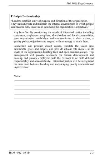 ISO 9001 Requirements
ISO9 4/02 ©STP 2-3
Principle 2—Leadership
“Leaders establish unity of purpose and direction of the organization.
They should create and maintain the internal environment in which people
can become fully involved in achieving the organization’s objectives.”
Key benefits: By considering the needs of interested parties including
customers, employees, suppliers, shareholders and local communities,
your organization establishes and communicates a clear vision, a
quality policy, objectives and targets, with a strategy to attain them.
Leadership will provide shared values, translate the vision into
measurable goals and targets, and provide ethical role models at all
levels of the organization, building trust and open communication. Top
management will provide resources for human development and
training, and provide employees with the freedom to act with defined
responsibility and accountability. Interested parties will be recognized
for their contributions, building and encouraging quality and continual
improvement.
Notes:
______________________________________________________
______________________________________________________
______________________________________________________
______________________________________________________
______________________________________________________
 