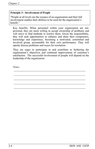 Chapter 2
2-4 ISO9 4/02 ©STP
Principle 3—Involvement of People
“People at all levels are the essence of an organization and their full
involvement enables their abilities to be used for the organization’s
benefit.”
Key benefits: When personnel within your organization are em-
powered, they are more willing to accept ownership of problems and
will strive to find methods to resolve them. Given the responsibility,
they will seek opportunities to enhance and share their competence,
knowledge and experience, becoming a motivated, committed and
involved group, accountable for their own performance. They will
openly discuss problems and issues for resolution.
They are eager to participate in and contribute to furthering the
organization’s objectives and continual improvement of customer’s
satisfaction. The successful involvement of people will depend on the
leadership of the organization.
Notes:
______________________________________________________
______________________________________________________
______________________________________________________
______________________________________________________
______________________________________________________
 