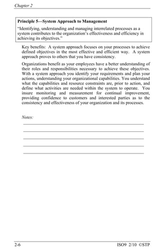Chapter 2
2-6 ISO9 2/10 ©STP
Principle 5—System Approach to Management
“Identifying, understanding and managing interrelated processes as a
system contributes to the organization’s effectiveness and efficiency in
achieving its objectives.”
Key benefits: A system approach focuses on your processes to achieve
defined objectives in the most effective and efficient way. A system
approach proves to others that you have consistency.
Organizations benefit as your employees have a better understanding of
their roles and responsibilities necessary to achieve these objectives.
With a system approach you identify your requirements and plan your
actions, understanding your organizational capabilities. You understand
what the capabilities and resource constraints are, prior to action, and
define what activities are needed within the system to operate. You
insure monitoring and measurement for continual improvement,
providing confidence to customers and interested parties as to the
consistency and effectiveness of your organization and its processes.
Notes:
______________________________________________________
______________________________________________________
______________________________________________________
______________________________________________________
______________________________________________________
 