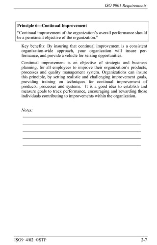 ISO 9001 Requirements
ISO9 4/02 ©STP 2-7
Principle 6—Continual Improvement
“Continual improvement of the organization’s overall performance should
be a permanent objective of the organization.”
Key benefits: By insuring that continual improvement is a consistent
organization-wide approach, your organization will insure per-
formance, and provide a vehicle for seizing opportunities.
Continual improvement is an objective of strategic and business
planning, for all employees to improve their organization’s products,
processes and quality management system. Organizations can insure
this principle, by setting realistic and challenging improvement goals,
providing training on techniques for continual improvement of
products, processes and systems. It is a good idea to establish and
measure goals to track performance, encouraging and rewarding those
individuals contributing to improvements within the organization.
Notes:
______________________________________________________
______________________________________________________
______________________________________________________
______________________________________________________
______________________________________________________
 