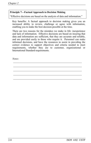 Chapter 2
2-8 ISO9 4/02 ©STP
Principle 7—Factual Approach to Decision Making
“Effective decisions are based on the analysis of data and information.”
Key benefits: A factual approach to decision making gives you an
increased ability to review, challenge or agree with information,
enabling you to make the best decision possible at the time.
There are two reasons for the mistakes we make in life: inexperience
and lack of information. Effective decisions are based on insuring that
data and information are sufficient, that they are accurate and reliable,
and are provided easily to those who require it. Personnel can make
informed decisions, and have the resources to assist in providing the
correct evidence to support objectives and criteria needed to meet
requirements, whether they are to customer, organizational or
International Standard requirements.
Notes:
______________________________________________________
______________________________________________________
______________________________________________________
______________________________________________________
______________________________________________________
 