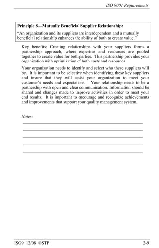 ISO 9001 Requirements
ISO9 12/08 ©STP 2-9
Principle 8—Mutually Beneficial Supplier Relationship:
“An organization and its suppliers are interdependent and a mutually
beneficial relationship enhances the ability of both to create value.”
Key benefits: Creating relationships with your suppliers forms a
partnership approach, where expertise and resources are pooled
together to create value for both parties. This partnership provides your
organization with optimization of both costs and resources.
Your organization needs to identify and select who these suppliers will
be. It is important to be selective when identifying these key suppliers
and insure that they will assist your organization to meet your
customer’s needs and expectations. Your relationship needs to be a
partnership with open and clear communication. Information should be
shared and changes made to improve activities in order to meet your
end results. It is important to encourage and recognize achievements
and improvements that support your quality management system.
Notes:
______________________________________________________
______________________________________________________
______________________________________________________
______________________________________________________
______________________________________________________
 