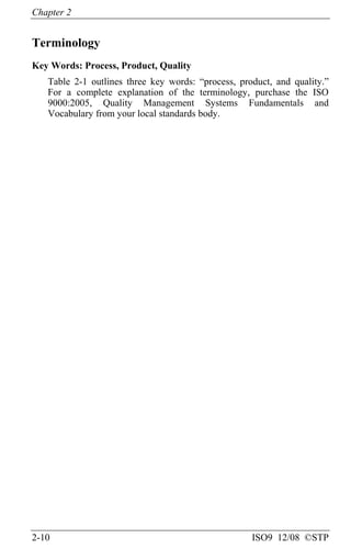 Chapter 2
2-10 ISO9 12/08 ©STP
Terminology
Key Words: Process, Product, Quality
Table 2-1 outlines three key words: “process, product, and quality.”
For a complete explanation of the terminology, purchase the ISO
9000:2005, Quality Management Systems Fundamentals and
Vocabulary from your local standards body.
 