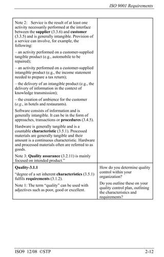 ISO 9001 Requirements
ISO9 12/08 ©STP 2-12
Note 2: Service is the result of at least one
activity necessarily performed at the interface
between the supplier (3.3.6) and customer
(3.3.5) and is generally intangible. Provision of
a service can involve, for example, the
following:
– an activity performed on a customer-supplied
tangible product (e.g., automobile to be
repaired);
– an activity performed on a customer-supplied
intangible product (e.g., the income statement
needed to prepare a tax return);
– the delivery of an intangible product (e.g., the
delivery of information in the context of
knowledge transmission);
– the creation of ambience for the customer
(e.g., in hotels and restaurants).
Software consists of information and is
generally intangible. It can be in the form of
approaches, transactions or procedures (3.4.5).
Hardware is generally tangible and is a
countable characteristic (3.5.1). Processed
materials are generally tangible and their
amount is a continuous characteristic. Hardware
and processed materials often are referred to as
goods.
Note 3: Quality assurance (3.2.11) is mainly
focused on intended product.”
Quality-3.1.1
“degree of a set inherent characteristics (3.5.1)
fulfils requirements (3.1.2).
Note 1: The term “quality” can be used with
adjectives such as poor, good or excellent.
How do you determine quality
control within your
organization?
Do you outline these on your
quality control plan, outlining
the characteristics and
requirements?
 