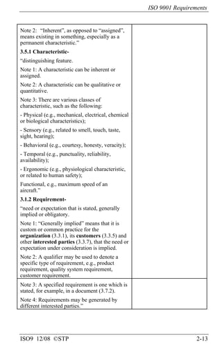 ISO 9001 Requirements
ISO9 12/08 ©STP 2-13
Note 2: “Inherent”, as opposed to “assigned”,
means existing in something, especially as a
permanent characteristic.”
3.5.1 Characteristic-
“distinguishing feature.
Note 1: A characteristic can be inherent or
assigned.
Note 2: A characteristic can be qualitative or
quantitative.
Note 3: There are various classes of
characteristic, such as the following:
- Physical (e.g., mechanical, electrical, chemical
or biological characteristics);
- Sensory (e.g., related to smell, touch, taste,
sight, hearing);
- Behavioral (e.g., courtesy, honesty, veracity);
- Temporal (e.g., punctuality, reliability,
availability);
- Ergonomic (e.g., physiological characteristic,
or related to human safety);
Functional, e.g., maximum speed of an
aircraft.”
3.1.2 Requirement-
“need or expectation that is stated, generally
implied or obligatory.
Note 1: “Generally implied” means that it is
custom or common practice for the
organization (3.3.1), its customers (3.3.5) and
other interested parties (3.3.7), that the need or
expectation under consideration is implied.
Note 2: A qualifier may be used to denote a
specific type of requirement, e.g., product
requirement, quality system requirement,
customer requirement.
Note 3: A specified requirement is one which is
stated, for example, in a document (3.7.2).
Note 4: Requirements may be generated by
different interested parties.”
 