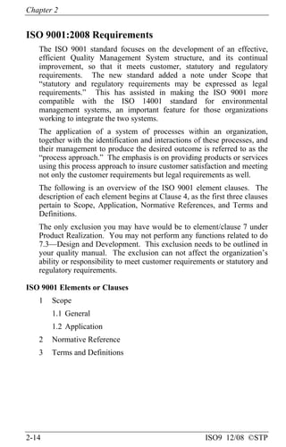 Chapter 2
2-14 ISO9 12/08 ©STP
ISO 9001:2008 Requirements
The ISO 9001 standard focuses on the development of an effective,
efficient Quality Management System structure, and its continual
improvement, so that it meets customer, statutory and regulatory
requirements. The new standard added a note under Scope that
“statutory and regulatory requirements may be expressed as legal
requirements.” This has assisted in making the ISO 9001 more
compatible with the ISO 14001 standard for environmental
management systems, an important feature for those organizations
working to integrate the two systems.
The application of a system of processes within an organization,
together with the identification and interactions of these processes, and
their management to produce the desired outcome is referred to as the
“process approach.” The emphasis is on providing products or services
using this process approach to insure customer satisfaction and meeting
not only the customer requirements but legal requirements as well.
The following is an overview of the ISO 9001 element clauses. The
description of each element begins at Clause 4, as the first three clauses
pertain to Scope, Application, Normative References, and Terms and
Definitions.
The only exclusion you may have would be to element/clause 7 under
Product Realization. You may not perform any functions related to do
7.3—Design and Development. This exclusion needs to be outlined in
your quality manual. The exclusion can not affect the organization’s
ability or responsibility to meet customer requirements or statutory and
regulatory requirements.
ISO 9001 Elements or Clauses
1 Scope
1.1 General
1.2 Application
2 Normative Reference
3 Terms and Definitions
 