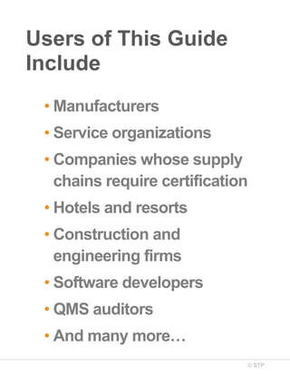 © STP
Users of This Guide
Include
• Manufacturers
• Service organizations
• Companies whose supply
chains require certification
• Hotels and resorts
• Construction and
engineering firms
• Software developers
• QMS auditors
• And many more…
 