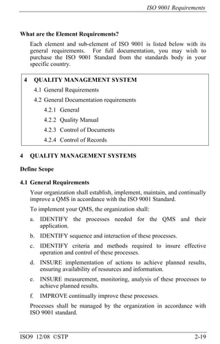 ISO 9001 Requirements
ISO9 12/08 ©STP 2-19
What are the Element Requirements?
Each element and sub-element of ISO 9001 is listed below with its
general requirements. For full documentation, you may wish to
purchase the ISO 9001 Standard from the standards body in your
specific country.
4 QUALITY MANAGEMENT SYSTEM
4.1 General Requirements
4.2 General Documentation requirements
4.2.1 General
4.2.2 Quality Manual
4.2.3 Control of Documents
4.2.4 Control of Records
4 QUALITY MANAGEMENT SYSTEMS
Define Scope
4.1 General Requirements
Your organization shall establish, implement, maintain, and continually
improve a QMS in accordance with the ISO 9001 Standard.
To implement your QMS, the organization shall:
a. IDENTIFY the processes needed for the QMS and their
application.
b. IDENTIFY sequence and interaction of these processes.
c. IDENTIFY criteria and methods required to insure effective
operation and control of these processes.
d. INSURE implementation of actions to achieve planned results,
ensuring availability of resources and information.
e. INSURE measurement, monitoring, analysis of these processes to
achieve planned results.
f. IMPROVE continually improve these processes.
Processes shall be managed by the organization in accordance with
ISO 9001 standard.
 