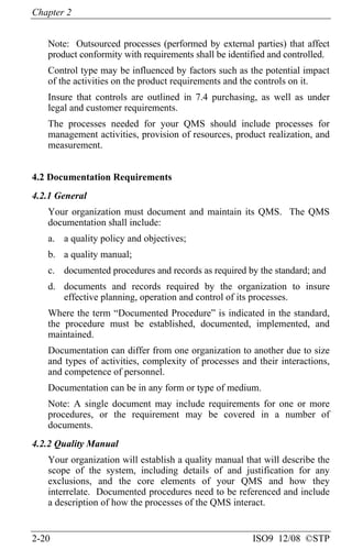 Chapter 2
2-20 ISO9 12/08 ©STP
Note: Outsourced processes (performed by external parties) that affect
product conformity with requirements shall be identified and controlled.
Control type may be influenced by factors such as the potential impact
of the activities on the product requirements and the controls on it.
Insure that controls are outlined in 7.4 purchasing, as well as under
legal and customer requirements.
The processes needed for your QMS should include processes for
management activities, provision of resources, product realization, and
measurement.
4.2 Documentation Requirements
4.2.1 General
Your organization must document and maintain its QMS. The QMS
documentation shall include:
a. a quality policy and objectives;
b. a quality manual;
c. documented procedures and records as required by the standard; and
d. documents and records required by the organization to insure
effective planning, operation and control of its processes.
Where the term “Documented Procedure” is indicated in the standard,
the procedure must be established, documented, implemented, and
maintained.
Documentation can differ from one organization to another due to size
and types of activities, complexity of processes and their interactions,
and competence of personnel.
Documentation can be in any form or type of medium.
Note: A single document may include requirements for one or more
procedures, or the requirement may be covered in a number of
documents.
4.2.2 Quality Manual
Your organization will establish a quality manual that will describe the
scope of the system, including details of and justification for any
exclusions, and the core elements of your QMS and how they
interrelate. Documented procedures need to be referenced and include
a description of how the processes of the QMS interact.
 