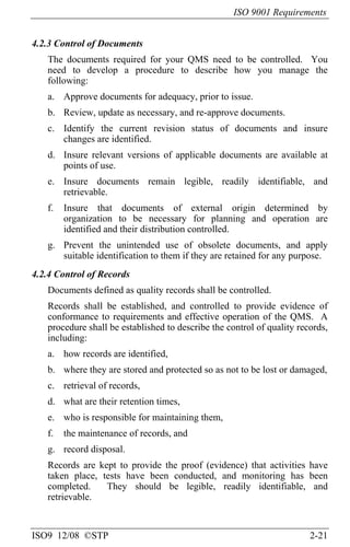 ISO 9001 Requirements
ISO9 12/08 ©STP 2-21
4.2.3 Control of Documents
The documents required for your QMS need to be controlled. You
need to develop a procedure to describe how you manage the
following:
a. Approve documents for adequacy, prior to issue.
b. Review, update as necessary, and re-approve documents.
c. Identify the current revision status of documents and insure
changes are identified.
d. Insure relevant versions of applicable documents are available at
points of use.
e. Insure documents remain legible, readily identifiable, and
retrievable.
f. Insure that documents of external origin determined by
organization to be necessary for planning and operation are
identified and their distribution controlled.
g. Prevent the unintended use of obsolete documents, and apply
suitable identification to them if they are retained for any purpose.
4.2.4 Control of Records
Documents defined as quality records shall be controlled.
Records shall be established, and controlled to provide evidence of
conformance to requirements and effective operation of the QMS. A
procedure shall be established to describe the control of quality records,
including:
a. how records are identified,
b. where they are stored and protected so as not to be lost or damaged,
c. retrieval of records,
d. what are their retention times,
e. who is responsible for maintaining them,
f. the maintenance of records, and
g. record disposal.
Records are kept to provide the proof (evidence) that activities have
taken place, tests have been conducted, and monitoring has been
completed. They should be legible, readily identifiable, and
retrievable.
 