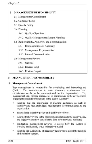 Chapter 2
2-22 ISO9 12/08 ©STP
5 MANAGEMENT RESPONSIBILITY
5.1 Management Commitment
5.2 Customer Focus
5.3 Quality Policy
5.4 Planning
5.4.1 Quality Objectives
5.4.2 Quality Management System Planning
5.5 Responsibility, Authority, and Communication
5.5.1 Responsibility and Authority
5.5.2 Management Representative
5.5.3 Internal Communication
5.6 Management Review
5.6.1 General
5.6.2 Review Input
5.6.3 Review Output
5 MANAGEMENT RESPONSIBILITY
5.1 Management Commitment
Top management is responsible for developing and improving the
QMS. The commitment to meet customer requirements and
expectations needs to be communicated to the organization. Top
management shall provide evidence of its commitment to the development,
implementation and improvement of the quality system by:
• insuring that the importance of meeting customer, as well as
statutory and regulatory/legal requirements is communicated to the
organization;
• establishing a quality policy and quality objectives;
• insuring that everyone in the organization understands the quality policy
and objectives and how they relate to their own individual positions;
• conducting management reviews to assess how the system is
working and identify ways to improve it; and
• insuring the availability of necessary resources to assist the running
of the quality system.
 