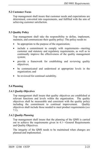 ISO 9001 Requirements
ISO9 12/08 ©STP 2-23
5.2 Customer Focus
Top management shall insure that customer needs and expectations are
determined, converted into requirements, and fulfilled with the aim of
achieving customer satisfaction.
5.3 Quality Policy
Top management shall take the responsibility to define, implement,
maintain, and communicate their quality policy: The policy needs to:
• be appropriate to the purpose of the organization;
• include a commitment to comply with requirements—meeting
customer and statutory and regulatory requirements, as well as to
continually improve the effectiveness of the quality management
system;
• provide a framework for establishing and reviewing quality
objectives;
• be communicated and understood at appropriate levels in the
organization; and
• be reviewed for continual suitability.
5.4 Planning
5.4.1 Quality Objectives
Top management shall insure that quality objectives are established at
relevant functions and levels within the organization. The quality
objectives shall be measurable and consistent with the quality policy
including the commitment to continual improvement. Quality
objectives shall include those needed to meet product requirements (see
7.1).
5.4.2 Quality Planning
Top management shall insure that the planning of the QMS is carried
out to achieve the requirements given in 4.1—General Requirements
and Quality Objectives.
The integrity of the QMS needs to be maintained when changes are
planned and implemented.
 