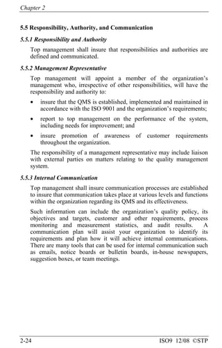 Chapter 2
2-24 ISO9 12/08 ©STP
5.5 Responsibility, Authority, and Communication
5.5.1 Responsibility and Authority
Top management shall insure that responsibilities and authorities are
defined and communicated.
5.5.2 Management Representative
Top management will appoint a member of the organization’s
management who, irrespective of other responsibilities, will have the
responsibility and authority to:
• insure that the QMS is established, implemented and maintained in
accordance with the ISO 9001 and the organization’s requirements;
• report to top management on the performance of the system,
including needs for improvement; and
• insure promotion of awareness of customer requirements
throughout the organization.
The responsibility of a management representative may include liaison
with external parties on matters relating to the quality management
system.
5.5.3 Internal Communication
Top management shall insure communication processes are established
to insure that communication takes place at various levels and functions
within the organization regarding its QMS and its effectiveness.
Such information can include the organization’s quality policy, its
objectives and targets, customer and other requirements, process
monitoring and measurement statistics, and audit results. A
communication plan will assist your organization to identify its
requirements and plan how it will achieve internal communications.
There are many tools that can be used for internal communication such
as emails, notice boards or bulletin boards, in-house newspapers,
suggestion boxes, or team meetings.
 