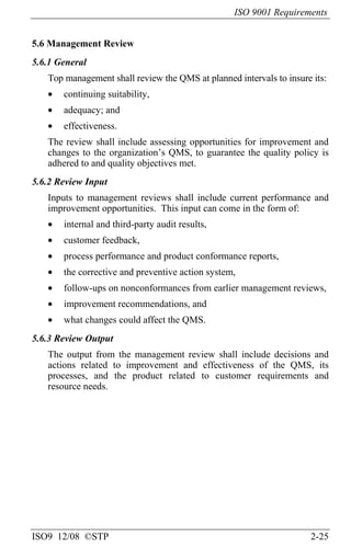 ISO 9001 Requirements
ISO9 12/08 ©STP 2-25
5.6 Management Review
5.6.1 General
Top management shall review the QMS at planned intervals to insure its:
• continuing suitability,
• adequacy; and
• effectiveness.
The review shall include assessing opportunities for improvement and
changes to the organization’s QMS, to guarantee the quality policy is
adhered to and quality objectives met.
5.6.2 Review Input
Inputs to management reviews shall include current performance and
improvement opportunities. This input can come in the form of:
• internal and third-party audit results,
• customer feedback,
• process performance and product conformance reports,
• the corrective and preventive action system,
• follow-ups on nonconformances from earlier management reviews,
• improvement recommendations, and
• what changes could affect the QMS.
5.6.3 Review Output
The output from the management review shall include decisions and
actions related to improvement and effectiveness of the QMS, its
processes, and the product related to customer requirements and
resource needs.
 