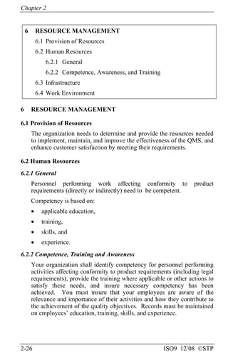 Chapter 2
2-26 ISO9 12/08 ©STP
6 RESOURCE MANAGEMENT
6.1 Provision of Resources
6.2 Human Resources
6.2.1 General
6.2.2 Competence, Awareness, and Training
6.3 Infrastructure
6.4 Work Environment
6 RESOURCE MANAGEMENT
6.1 Provision of Resources
The organization needs to determine and provide the resources needed
to implement, maintain, and improve the effectiveness of the QMS, and
enhance customer satisfaction by meeting their requirements.
6.2 Human Resources
6.2.1 General
Personnel performing work affecting conformity to product
requirements (directly or indirectly) need to be competent.
Competency is based on:
• applicable education,
• training,
• skills, and
• experience.
6.2.2 Competence, Training and Awareness
Your organization shall identify competency for personnel performing
activities affecting conformity to product requirements (including legal
requirements), provide the training where applicable or other actions to
satisfy these needs, and insure necessary competency has been
achieved. You must insure that your employees are aware of the
relevance and importance of their activities and how they contribute to
the achievement of the quality objectives. Records must be maintained
on employees’ education, training, skills, and experience.
 