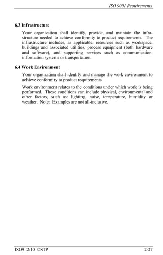 ISO 9001 Requirements
ISO9 2/10 ©STP 2-27
6.3 Infrastructure
Your organization shall identify, provide, and maintain the infra-
structure needed to achieve conformity to product requirements. The
infrastructure includes, as applicable, resources such as workspace,
buildings and associated utilities, process equipment (both hardware
and software), and supporting services such as communication,
information systems or transportation.
6.4 Work Environment
Your organization shall identify and manage the work environment to
achieve conformity to product requirements.
Work environment relates to the conditions under which work is being
performed. These conditions can include physical, environmental and
other factors, such as: lighting, noise, temperature, humidity or
weather. Note: Examples are not all-inclusive.
 