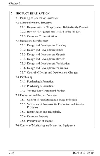 Chapter 2
2-28 ISO9 2/10 ©STP
7 PRODUCT REALIZATION
7.1 Planning of Realization Processes
7.2 Customer-Related Processes
7.2.1 Determination of Requirements Related to the Product
7.2.2 Review of Requirements Related to the Product
7.2.3 Customer Communication
7.3 Design and Development
7.3.1 Design and Development Planning
7.3.2 Design and Development Inputs
7.3.3 Design and Development Outputs
7.3.4 Design and Development Review
7.3.5 Design and Development Verification
7.3.6 Design and Development Validation
7.3.7 Control of Design and Development Changes
7.4 Purchasing
7.4.1 Purchasing Information
7.4.2 Purchasing Information
7.4.3 Verification of Purchased Product
7.5 Production and Service Provision
7.5.1 Control of Production and Service Provision
7.5.2 Validation of Processes for Production and Service
Provision
7.5.3 Identification and Traceability
7.5.4 Customer Property
7.5.5 Preservation of Product
7.6 Control of Monitoring and Measuring Equipment
 