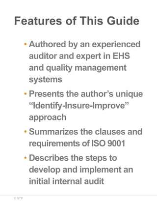 © STP
Features of This Guide
• Authored by an experienced
auditor and expert in EHS
and quality management
systems
• Presents the author’s unique
“Identify-Insure-Improve”
approach
• Summarizes the clauses and
requirements of ISO 9001
• Describes the steps to
develop and implement an
initial internal audit
 