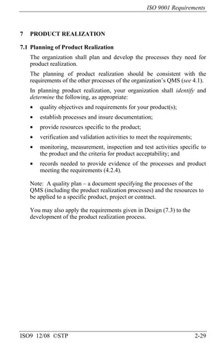 ISO 9001 Requirements
ISO9 12/08 ©STP 2-29
7 PRODUCT REALIZATION
7.1 Planning of Product Realization
The organization shall plan and develop the processes they need for
product realization.
The planning of product realization should be consistent with the
requirements of the other processes of the organization’s QMS (see 4.1).
In planning product realization, your organization shall identify and
determine the following, as appropriate:
• quality objectives and requirements for your product(s);
• establish processes and insure documentation;
• provide resources specific to the product;
• verification and validation activities to meet the requirements;
• monitoring, measurement, inspection and test activities specific to
the product and the criteria for product acceptability; and
• records needed to provide evidence of the processes and product
meeting the requirements (4.2.4).
Note: A quality plan – a document specifying the processes of the
QMS (including the product realization processes) and the resources to
be applied to a specific product, project or contract.
You may also apply the requirements given in Design (7.3) to the
development of the product realization process.
 