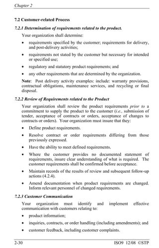 Chapter 2
2-30 ISO9 12/08 ©STP
7.2 Customer-related Process
7.2.1 Determination of requirements related to the product.
Your organization shall determine:
• requirements specified by the customer; requirements for delivery,
and post-delivery activities;
• requirements not stated by the customer but necessary for intended
or specified use;
• regulatory and statutory product requirements; and
• any other requirements that are determined by the organization.
Note: Post delivery activity examples: include: warranty provisions,
contractual obligations, maintenance services, and recycling or final
disposal.
7.2.2 Review of Requirements related to the Product
Your organization shall review the product requirements prior to a
commitment to supply the product to the customer (i.e., submission of
tender, acceptance of contracts or orders, acceptance of changes to
contracts or orders). Your organization must insure that they:
• Define product requirements.
• Resolve contract or order requirements differing from those
previously expressed.
• Have the ability to meet defined requirements.
• Where the customer provides no documented statement of
requirements, insure clear understanding of what is required. The
customer requirements shall be confirmed before acceptance.
• Maintain records of the results of review and subsequent follow-up
actions (4.2.4).
• Amend documentation when product requirements are changed.
Inform relevant personnel of changed requirements.
7.2.3 Customer Communication
Your organization must identify and implement effective
communication with customers relating to:
• product information;
• inquiries, contracts, or order handling (including amendments); and
• customer feedback, including customer complaints.
 