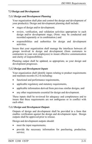 ISO 9001 Requirements
ISO9 12/08 ©STP 2-31
7.3 Design and Development
7.3.1 Design and Development Planning
Your organization shall plan and control the design and development of
your product(s). Design and development planning shall include:
• stages of design and/or development;
• review, verification, and validation activities appropriate to each
design and/or development stage; (Note: may be conducted and
recorded separately or in combination.) and
• responsibilities and authorities for design and development
activities.
Insure that your organization shall manage the interfaces between all
groups involved in design and development (from customers to
contractors to your own employees) to insure effective communication
and clarity of responsibilities.
Planning output shall be updated, as appropriate, as your design and
development progresses.
7.3.2 Design and Development Inputs
Your organization shall identify inputs relating to product requirements
and maintain records (4.2.4) including:
• functional and performance requirements,
• applicable regulatory and statutory requirements,
• applicable information derived from previous similar designs, and
• any other requirements essential for design and development.
These inputs shall be reviewed for adequacy and completeness and to
insure that these requirements are not ambiguous or in conflict with
each other.
7.3.3 Design and Development Outputs
Outputs of design and development shall be provided in a form that
enables verification against the design and development input. Design
outputs shall be approved prior to release.
Design and development outputs should:
• meet the input requirements;
• provide the necessary information for purchasing, production,
service;
 