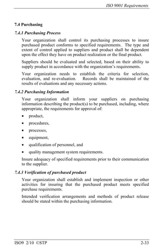 ISO 9001 Requirements
ISO9 2/10 ©STP 2-33
7.4 Purchasing
7.4.1 Purchasing Process
Your organization shall control its purchasing processes to insure
purchased product conforms to specified requirements. The type and
extent of control applied to suppliers and product shall be dependent
upon the effect they have on product realization or the final product.
Suppliers should be evaluated and selected, based on their ability to
supply product in accordance with the organization’s requirements.
Your organization needs to establish the criteria for selection,
evaluation, and re-evaluation. Records shall be maintained of the
results of evaluations and any necessary actions.
7.4.2 Purchasing Information
Your organization shall inform your suppliers on purchasing
information describing the product(s) to be purchased, including, where
appropriate, the requirements for approval of:
• product,
• procedures,
• processes,
• equipment,
• qualification of personnel, and
• quality management system requirements.
Insure adequacy of specified requirements prior to their communication
to the supplier.
7.4.3 Verification of purchased product
Your organization shall establish and implement inspection or other
activities for insuring that the purchased product meets specified
purchase requirements.
Intended verification arrangements and methods of product release
should be stated within the purchasing information.
 