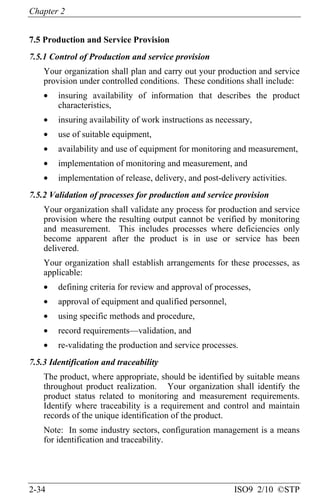 Chapter 2
2-34 ISO9 2/10 ©STP
7.5 Production and Service Provision
7.5.1 Control of Production and service provision
Your organization shall plan and carry out your production and service
provision under controlled conditions. These conditions shall include:
• insuring availability of information that describes the product
characteristics,
• insuring availability of work instructions as necessary,
• use of suitable equipment,
• availability and use of equipment for monitoring and measurement,
• implementation of monitoring and measurement, and
• implementation of release, delivery, and post-delivery activities.
7.5.2 Validation of processes for production and service provision
Your organization shall validate any process for production and service
provision where the resulting output cannot be verified by monitoring
and measurement. This includes processes where deficiencies only
become apparent after the product is in use or service has been
delivered.
Your organization shall establish arrangements for these processes, as
applicable:
• defining criteria for review and approval of processes,
• approval of equipment and qualified personnel,
• using specific methods and procedure,
• record requirements—validation, and
• re-validating the production and service processes.
7.5.3 Identification and traceability
The product, where appropriate, should be identified by suitable means
throughout product realization. Your organization shall identify the
product status related to monitoring and measurement requirements.
Identify where traceability is a requirement and control and maintain
records of the unique identification of the product.
Note: In some industry sectors, configuration management is a means
for identification and traceability.
 