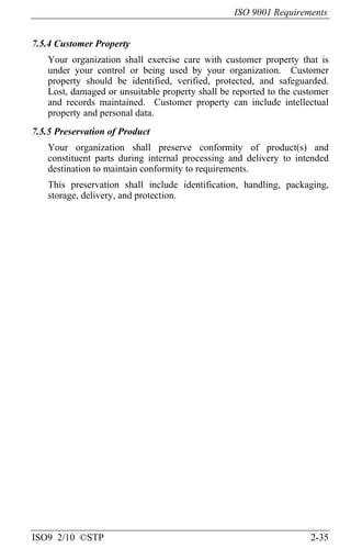 ISO 9001 Requirements
ISO9 2/10 ©STP 2-35
7.5.4 Customer Property
Your organization shall exercise care with customer property that is
under your control or being used by your organization. Customer
property should be identified, verified, protected, and safeguarded.
Lost, damaged or unsuitable property shall be reported to the customer
and records maintained. Customer property can include intellectual
property and personal data.
7.5.5 Preservation of Product
Your organization shall preserve conformity of product(s) and
constituent parts during internal processing and delivery to intended
destination to maintain conformity to requirements.
This preservation shall include identification, handling, packaging,
storage, delivery, and protection.
 
