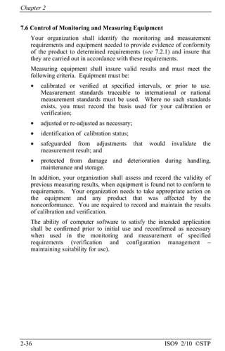 Chapter 2
2-36 ISO9 2/10 ©STP
7.6 Control of Monitoring and Measuring Equipment
Your organization shall identify the monitoring and measurement
requirements and equipment needed to provide evidence of conformity
of the product to determined requirements (see 7.2.1) and insure that
they are carried out in accordance with these requirements.
Measuring equipment shall insure valid results and must meet the
following criteria. Equipment must be:
• calibrated or verified at specified intervals, or prior to use.
Measurement standards traceable to international or national
measurement standards must be used. Where no such standards
exists, you must record the basis used for your calibration or
verification;
• adjusted or re-adjusted as necessary;
• identification of calibration status;
• safeguarded from adjustments that would invalidate the
measurement result; and
• protected from damage and deterioration during handling,
maintenance and storage.
In addition, your organization shall assess and record the validity of
previous measuring results, when equipment is found not to conform to
requirements. Your organization needs to take appropriate action on
the equipment and any product that was affected by the
nonconformance. You are required to record and maintain the results
of calibration and verification.
The ability of computer software to satisfy the intended application
shall be confirmed prior to initial use and reconfirmed as necessary
when used in the monitoring and measurement of specified
requirements (verification and configuration management –
maintaining suitability for use).
 