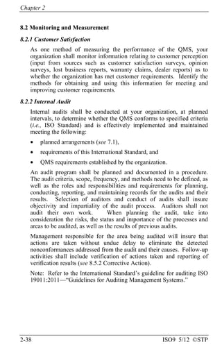 Chapter 2
2-38 ISO9 5/12 ©STP
8.2 Monitoring and Measurement
8.2.1 Customer Satisfaction
As one method of measuring the performance of the QMS, your
organization shall monitor information relating to customer perception
(input from sources such as customer satisfaction surveys, opinion
surveys, lost business reports, warranty claims, dealer reports) as to
whether the organization has met customer requirements. Identify the
methods for obtaining and using this information for meeting and
improving customer requirements.
8.2.2 Internal Audit
Internal audits shall be conducted at your organization, at planned
intervals, to determine whether the QMS conforms to specified criteria
(i.e., ISO Standard) and is effectively implemented and maintained
meeting the following:
• planned arrangements (see 7.1),
• requirements of this International Standard, and
• QMS requirements established by the organization.
An audit program shall be planned and documented in a procedure.
The audit criteria, scope, frequency, and methods need to be defined, as
well as the roles and responsibilities and requirements for planning,
conducting, reporting, and maintaining records for the audits and their
results. Selection of auditors and conduct of audits shall insure
objectivity and impartiality of the audit process. Auditors shall not
audit their own work. When planning the audit, take into
consideration the risks, the status and importance of the processes and
areas to be audited, as well as the results of previous audits.
Management responsible for the area being audited will insure that
actions are taken without undue delay to eliminate the detected
nonconformances addressed from the audit and their causes. Follow-up
activities shall include verification of actions taken and reporting of
verification results (see 8.5.2 Corrective Action).
Note: Refer to the International Standard’s guideline for auditing ISO
19011:2011—“Guidelines for Auditing Management Systems.”
 