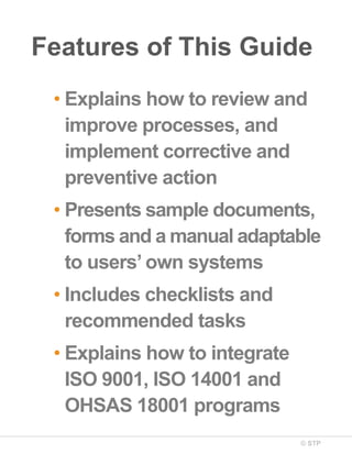 © STP
Features of This Guide
• Explains how to review and
improve processes, and
implement corrective and
preventive action
• Presents sample documents,
forms and a manual adaptable
to users’ own systems
• Includes checklists and
recommended tasks
• Explains how to integrate
ISO 9001, ISO 14001 and
OHSAS 18001 programs
 