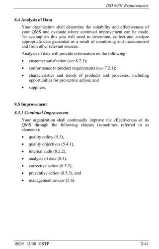 ISO 9001 Requirements
ISO9 12/08 ©STP 2-41
8.4 Analysis of Data
Your organization shall determine the suitability and effectiveness of
your QMS and evaluate where continual improvement can be made.
To accomplish this you will need to determine, collect and analyze
appropriate data generated as a result of monitoring and measurement
and from other relevant sources.
Analysis of data will provide information on the following:
• customer satisfaction (see 8.2.1);
• conformance to product requirements (see 7.2.1);
• characteristics and trends of products and processes, including
opportunities for preventive action; and
• suppliers.
8.5 Improvement
8.5.1 Continual Improvement
Your organization shall continually improve the effectiveness of its
QMS through the following clauses (sometimes referred to as
elements):
• quality policy (5.3),
• quality objectives (5.4.1),
• internal audit (8.2.2),
• analysis of data (8.4),
• corrective action (8.5.2),
• preventive action (8.5.3), and
• management review (5.6).
 