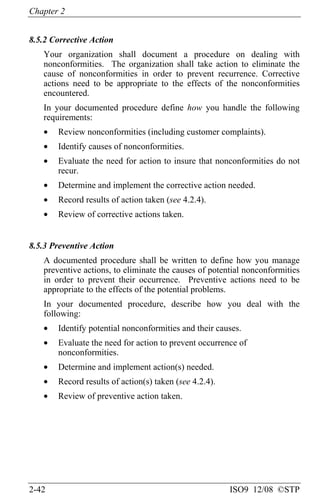 Chapter 2
2-42 ISO9 12/08 ©STP
8.5.2 Corrective Action
Your organization shall document a procedure on dealing with
nonconformities. The organization shall take action to eliminate the
cause of nonconformities in order to prevent recurrence. Corrective
actions need to be appropriate to the effects of the nonconformities
encountered.
In your documented procedure define how you handle the following
requirements:
• Review nonconformities (including customer complaints).
• Identify causes of nonconformities.
• Evaluate the need for action to insure that nonconformities do not
recur.
• Determine and implement the corrective action needed.
• Record results of action taken (see 4.2.4).
• Review of corrective actions taken.
8.5.3 Preventive Action
A documented procedure shall be written to define how you manage
preventive actions, to eliminate the causes of potential nonconformities
in order to prevent their occurrence. Preventive actions need to be
appropriate to the effects of the potential problems.
In your documented procedure, describe how you deal with the
following:
• Identify potential nonconformities and their causes.
• Evaluate the need for action to prevent occurrence of
nonconformities.
• Determine and implement action(s) needed.
• Record results of action(s) taken (see 4.2.4).
• Review of preventive action taken.
 