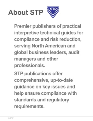 © STP
About STP
Premier publishers of practical
interpretive technical guides for
compliance and risk reduction,
serving North American and
global business leaders, audit
managers and other
professionals.
STP publications offer
comprehensive, up-to-date
guidance on key issues and
help ensure compliance with
standards and regulatory
requirements.
 