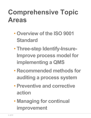 © STP
Comprehensive Topic
Areas
• Overview of the ISO 9001
Standard
• Three-step Identify-Insure-
Improve process model for
implementing a QMS
• Recommended methods for
auditing a process system
• Preventive and corrective
action
• Managing for continual
improvement
 