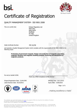 Certificate of Registration
QUALITY MANAGEMENT SYSTEM - ISO 9001:2008
This is to certify that: Eclipse Magnetics Ltd
Atlas Way
Atlas North
Sheffield
S4 7QQ
United Kingdom
Holds Certificate Number: FM 31278
and operates a Quality Management System which complies with the requirements of ISO 9001:2008 for the
following scope:
Production of permanent magnets. Design and production of magnetic separation,
magnetic filtration and magnetic handling systems. Factoring and distribution of
magnetic products.
For and on behalf of BSI:
Frank Lee, EMEA Compliance & Risk Director
Original Registration Date: 21/04/1995 Effective Date: 26/11/2015
Latest Revision Date: 05/10/2015 Expiry Date: 14/09/2018
Page: 1 of 1
This certificate was issued electronically and remains the property of BSI and is bound by the conditions of contract.
An electronic certificate can be authenticated online.
Printed copies can be validated at www.bsigroup.com/ClientDirectory
Information and Contact: BSI, Kitemark Court, Davy Avenue, Knowlhill, Milton Keynes MK5 8PP. Tel: + 44 845 080 9000
BSI Assurance UK Limited, registered in England under number 7805321 at 389 Chiswick High Road, London W4 4AL, UK.
A Member of the BSI Group of Companies.
 