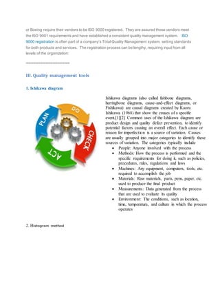 or Boeing require their vendors to be ISO 9000 registered. They are assured those vendors meet
the ISO 9001 requirements and have established a consistent quality management system. ISO
9000 registration is often part of a company’s Total Quality Management system, setting standards
for both products and services. The registration process can be lengthy, requiring input from all
levels of the organization:
==================
III. Quality management tools
1. Ishikawa diagram
Ishikawa diagrams (also called fishbone diagrams,
herringbone diagrams, cause-and-effect diagrams, or
Fishikawa) are causal diagrams created by Kaoru
Ishikawa (1968) that show the causes of a specific
event.[1][2] Common uses of the Ishikawa diagram are
product design and quality defect prevention, to identify
potential factors causing an overall effect. Each cause or
reason for imperfection is a source of variation. Causes
are usually grouped into major categories to identify these
sources of variation. The categories typically include
 People: Anyone involved with the process
 Methods: How the process is performed and the
specific requirements for doing it, such as policies,
procedures, rules, regulations and laws
 Machines: Any equipment, computers, tools, etc.
required to accomplish the job
 Materials: Raw materials, parts, pens, paper, etc.
used to produce the final product
 Measurements: Data generated from the process
that are used to evaluate its quality
 Environment: The conditions, such as location,
time, temperature, and culture in which the process
operates
2. Histogram method
 
