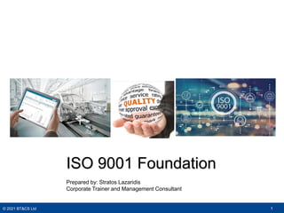 © 2021 BT&CS Ltd 1
ISO 9001 Foundation
Prepared by: Stratos Lazaridis
Corporate Trainer and Management Consultant
 